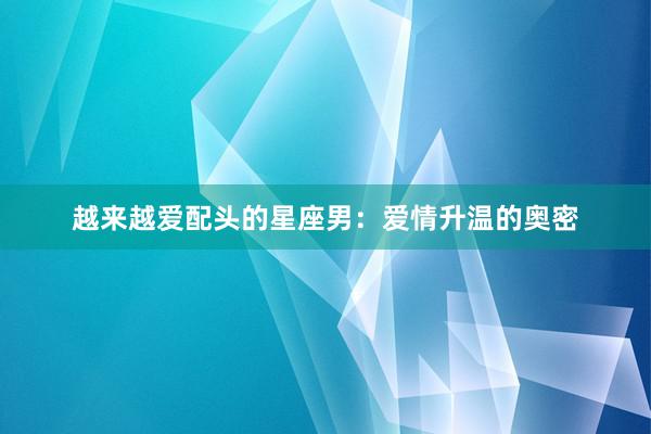 越来越爱配头的星座男：爱情升温的奥密